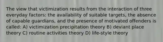 The view that victimization results from the interaction of three everyday factors: the availability of suitable targets, the absence of capable guardians, and the presence of motivated offenders is called: A) victimization precipitation theory B) deviant place theory C) routine activities theory D) life-style theory