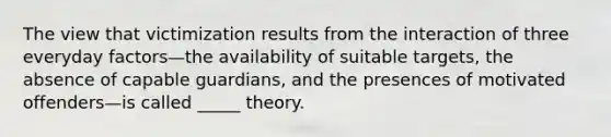 The view that victimization results from the interaction of three everyday factors—the availability of suitable targets, the absence of capable guardians, and the presences of motivated offenders—is called _____ theory.​