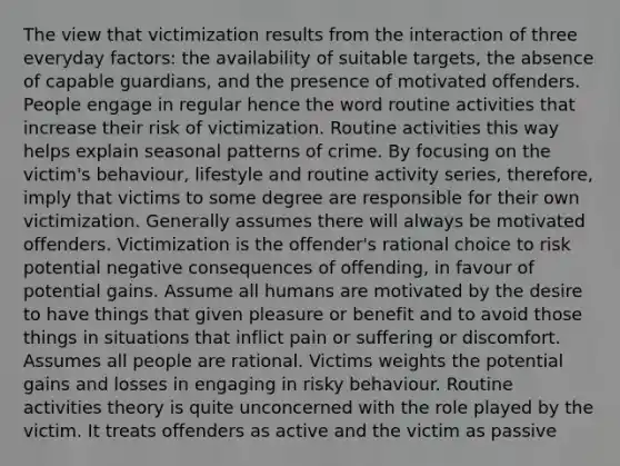 The view that victimization results from the interaction of three everyday factors: the availability of suitable targets, the absence of capable guardians, and the presence of motivated offenders. People engage in regular hence the word routine activities that increase their risk of victimization. Routine activities this way helps explain seasonal patterns of crime. By focusing on the victim's behaviour, lifestyle and routine activity series, therefore, imply that victims to some degree are responsible for their own victimization. Generally assumes there will always be motivated offenders. Victimization is the offender's rational choice to risk potential negative consequences of offending, in favour of potential gains. Assume all humans are motivated by the desire to have things that given pleasure or benefit and to avoid those things in situations that inflict pain or suffering or discomfort. Assumes all people are rational. Victims weights the potential gains and losses in engaging in risky behaviour. Routine activities theory is quite unconcerned with the role played by the victim. It treats offenders as active and the victim as passive