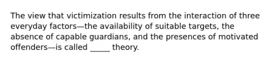 The view that victimization results from the interaction of three everyday factors—the availability of suitable targets, the absence of capable guardians, and the presences of motivated offenders—is called _____ theory.