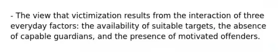 - The view that victimization results from the interaction of three everyday factors: the availability of suitable targets, the absence of capable guardians, and the presence of motivated offenders.