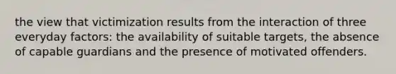 the view that victimization results from the interaction of three everyday factors: the availability of suitable targets, the absence of capable guardians and the presence of motivated offenders.