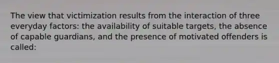 The view that victimization results from the interaction of three everyday factors: the availability of suitable targets, the absence of capable guardians, and the presence of motivated offenders is called: