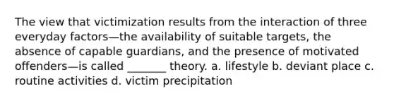 The view that victimization results from the interaction of three everyday factors—the availability of suitable targets, the absence of capable guardians, and the presence of motivated offenders—is called _______ theory. a. lifestyle b. deviant place c. routine activities d. victim precipitation