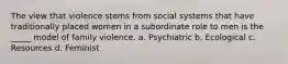 The view that violence stems from social systems that have traditionally placed women in a subordinate role to men is the _____ model of family violence. a. Psychiatric b. Ecological c. Resources d. Feminist