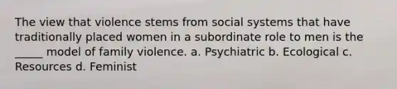 The view that violence stems from social systems that have traditionally placed women in a subordinate role to men is the _____ model of family violence. a. Psychiatric b. Ecological c. Resources d. Feminist