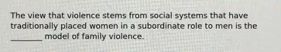 The view that violence stems from social systems that have traditionally placed women in a subordinate role to men is the ________ model of family violence.