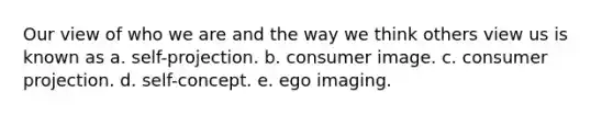 Our view of who we are and the way we think others view us is known as a. self-projection. b. consumer image. c. consumer projection. d. self-concept. e. ego imaging.