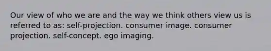 Our view of who we are and the way we think others view us is referred to as: self-projection. consumer image. consumer projection. self-concept. ego imaging.