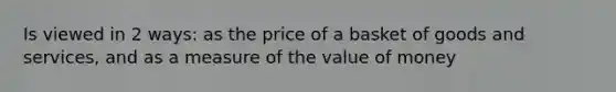 Is viewed in 2 ways: as the price of a basket of goods and services, and as a measure of the value of money