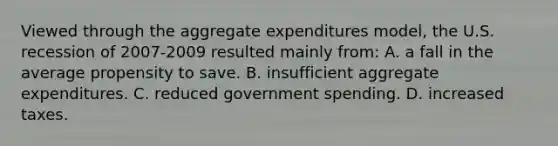 Viewed through the aggregate expenditures model, the U.S. recession of 2007-2009 resulted mainly from: A. a fall in the average propensity to save. B. insufficient aggregate expenditures. C. reduced government spending. D. increased taxes.