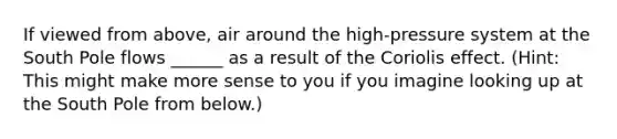 If viewed from above, air around the high-pressure system at the South Pole flows ______ as a result of the Coriolis effect. (Hint: This might make more sense to you if you imagine looking up at the South Pole from below.)