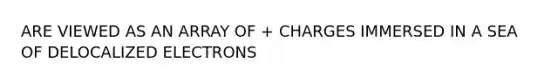 ARE VIEWED AS AN ARRAY OF + CHARGES IMMERSED IN A SEA OF DELOCALIZED ELECTRONS