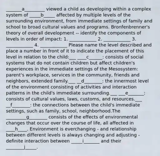 _______a_________ viewed a child as developing within a complex system of _____b_____ affected by multiple levels of the surrounding environment, from immediate settings of family and school to broad cultural values and programs. Bronfenbrenner's theory of overall development -- identify the components of levels in order of impact: 1. ____________ 2. ____________ 3. ____________ 4. ____________ Please name the level described and place a number in front of it to indicate the placement of this level in relation to the child:___ ____c______: consists of social systems that do not contain children but affect children's experiences in the immediate settings of the Mesosystem: parent's workplace, services in the community, friends and neighbors, extended family.___ __d________: the innermost level of the environment consisting of activities and interaction patterns in the child's immediate surrounding.___ ___e_______: consists of cultural values, laws, customs, and resources.___ __f________: the connections between the child's immediate settings, such as family, school, neighborhood.The _________g________ consists of the effects of environmental changes that occur over the course of life, all affected in ____h____. Environment is everchanging - and relationship between different levels is always changing and adjusting - definite interaction between _____i_______ and their ________j_____.