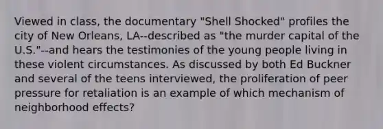 Viewed in class, the documentary "Shell Shocked" profiles the city of New Orleans, LA--described as "the murder capital of the U.S."--and hears the testimonies of the young people living in these violent circumstances. As discussed by both Ed Buckner and several of the teens interviewed, the proliferation of peer pressure for retaliation is an example of which mechanism of neighborhood effects?