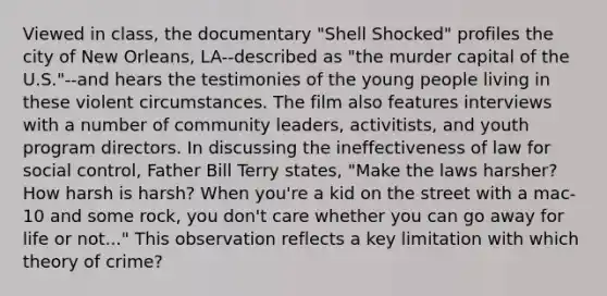 Viewed in class, the documentary "Shell Shocked" profiles the city of New Orleans, LA--described as "the murder capital of the U.S."--and hears the testimonies of the young people living in these violent circumstances. The film also features interviews with a number of community leaders, activitists, and youth program directors. In discussing the ineffectiveness of law for social control, Father Bill Terry states, "Make the laws harsher? How harsh is harsh? When you're a kid on the street with a mac-10 and some rock, you don't care whether you can go away for life or not..." This observation reflects a key limitation with which theory of crime?