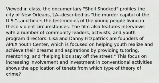 Viewed in class, the documentary "Shell Shocked" profiles the city of New Orleans, LA--described as "the murder capital of the U.S."--and hears the testimonies of the young people living in these violent circumstances. The film also features interviews with a number of community leaders, activists, and youth program directors. Lisa and Danny Fitzpatrick are founders of APEX Youth Center, which is focused on helping youth realize and achieve their dreams and aspirations by providing tutoring, mentoring, and "helping kids stay off the street." This focus on increasing involvement and investment in conventional activities shows the application of tenets from which type of theory of crime?