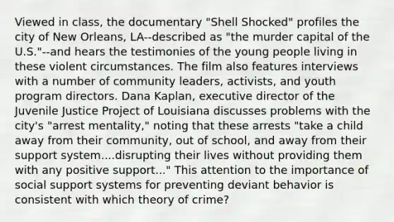 Viewed in class, the documentary "Shell Shocked" profiles the city of New Orleans, LA--described as "the murder capital of the U.S."--and hears the testimonies of the young people living in these violent circumstances. The film also features interviews with a number of community leaders, activists, and youth program directors. Dana Kaplan, executive director of the Juvenile Justice Project of Louisiana discusses problems with the city's "arrest mentality," noting that these arrests "take a child away from their community, out of school, and away from their support system....disrupting their lives without providing them with any positive support..." This attention to the importance of social support systems for preventing deviant behavior is consistent with which theory of crime?