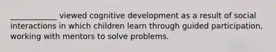 ____________ viewed cognitive development as a result of social interactions in which children learn through guided participation, working with mentors to solve problems.