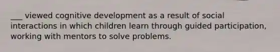 ___ viewed cognitive development as a result of social interactions in which children learn through guided participation, working with mentors to solve problems.