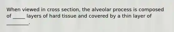 When viewed in cross section, the alveolar process is composed of _____ layers of hard tissue and covered by a thin layer of _________.