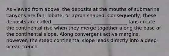 As viewed from above, the deposits at the mouths of submarine canyons are fan, lobate, or apron shaped. Consequently, these deposits are called ________________. ______________ fans create the continental rise when they merge together along the base of the continental slope. Along convergent active margins, however, the steep continental slope leads directly into a deep-ocean trench.