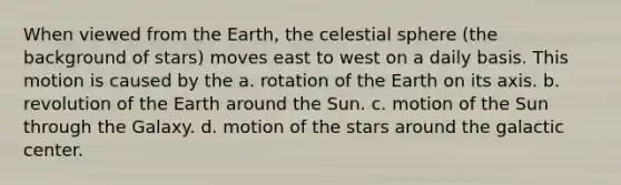 When viewed from the Earth, the celestial sphere (the background of stars) moves east to west on a daily basis. This motion is caused by the a. rotation of the Earth on its axis. b. revolution of the Earth around the Sun. c. motion of the Sun through the Galaxy. d. motion of the stars around the galactic center.