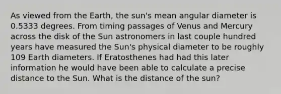 As viewed from the Earth, the sun's mean angular diameter is 0.5333 degrees. From timing passages of Venus and Mercury across the disk of the Sun astronomers in last couple hundred years have measured the Sun's physical diameter to be roughly 109 Earth diameters. If Eratosthenes had had this later information he would have been able to calculate a precise distance to the Sun. What is the distance of the sun?