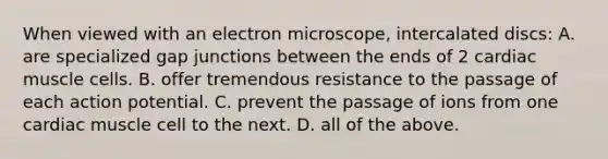 When viewed with an electron microscope, intercalated discs: A. are specialized gap junctions between the ends of 2 cardiac muscle cells. B. offer tremendous resistance to the passage of each action potential. C. prevent the passage of ions from one cardiac muscle cell to the next. D. all of the above.