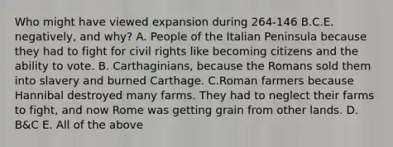 Who might have viewed expansion during 264-146 B.C.E. negatively, and why? A. People of the Italian Peninsula because they had to fight for civil rights like becoming citizens and the ability to vote. B. Carthaginians, because the Romans sold them into slavery and burned Carthage. C.Roman farmers because Hannibal destroyed many farms. They had to neglect their farms to fight, and now Rome was getting grain from other lands. D. B&C E. All of the above