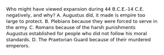 Who might have viewed expansion during 44 B.C.E.-14 C.E. negatively, and why? A. Augustus did, it made is empire too large to protect. B. Plebians because they were forced to serve in the army. C. Romans because of the harsh punishments Augustus established for people who did not follow his moral standards. D. The Praetorian Guard because of their murdered emperors.