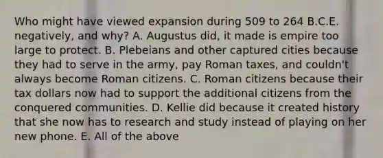 Who might have viewed expansion during 509 to 264 B.C.E. negatively, and why? A. Augustus did, it made is empire too large to protect. B. Plebeians and other captured cities because they had to serve in the army, pay Roman taxes, and couldn't always become Roman citizens. C. Roman citizens because their tax dollars now had to support the additional citizens from the conquered communities. D. Kellie did because it created history that she now has to research and study instead of playing on her new phone. E. All of the above