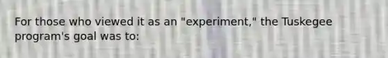 For those who viewed it as an "experiment," the Tuskegee program's goal was to: