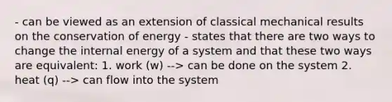 - can be viewed as an extension of classical mechanical results on the conservation of energy - states that there are two ways to change the internal energy of a system and that these two ways are equivalent: 1. work (w) --> can be done on the system 2. heat (q) --> can flow into the system