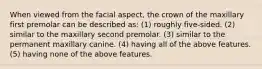 When viewed from the facial aspect, the crown of the maxillary first premolar can be described as: (1) roughly five-sided. (2) similar to the maxillary second premolar. (3) similar to the permanent maxillary canine. (4) having all of the above features. (5) having none of the above features.