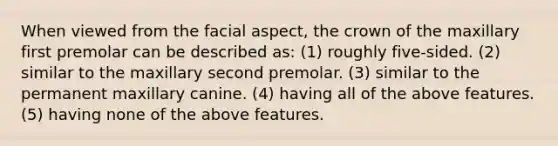 When viewed from the facial aspect, the crown of the maxillary first premolar can be described as: (1) roughly five-sided. (2) similar to the maxillary second premolar. (3) similar to the permanent maxillary canine. (4) having all of the above features. (5) having none of the above features.