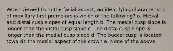 When viewed from the facial aspect, an identifying characteristic of maxillary first premolars is which of the following? a. Mesial and distal cusp slopes of equal length b. The mesial cusp slope is longer than the distal cusp slope c. The distal cusp slope is longer than the medial cusp slope d. The buccal cusp is located towards the mesial aspect of the crown e. None of the above