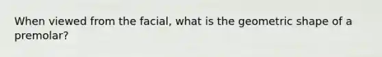 When viewed from the facial, what is the geometric shape of a premolar?