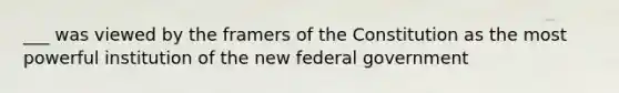 ___ was viewed by the framers of the Constitution as the most powerful institution of the new federal government