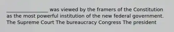 _________________ was viewed by the framers of the Constitution as the most powerful institution of the new federal government. The Supreme Court The bureaucracy Congress The president