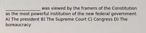 _________________ was viewed by the framers of the Constitution as the most powerful institution of the new federal government. A) The president B) The Supreme Court C) Congress D) The bureaucracy