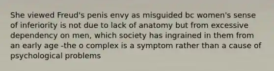 She viewed Freud's penis envy as misguided bc women's sense of inferiority is not due to lack of anatomy but from excessive dependency on men, which society has ingrained in them from an early age -the o complex is a symptom rather than a cause of psychological problems