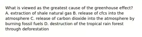 What is viewed as the greatest cause of the greenhouse effect? A. extraction of shale natural gas B. release of cfcs into the atmosphere C. release of carbon dioxide into the atmosphere by burning fossil fuels D. destruction of the tropical rain forest through deforestation