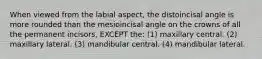 When viewed from the labial aspect, the distoincisal angle is more rounded than the mesioincisal angle on the crowns of all the permanent incisors, EXCEPT the: (1) maxillary central. (2) maxillary lateral. (3) mandibular central. (4) mandibular lateral.