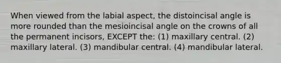 When viewed from the labial aspect, the distoincisal angle is more rounded than the mesioincisal angle on the crowns of all the permanent incisors, EXCEPT the: (1) maxillary central. (2) maxillary lateral. (3) mandibular central. (4) mandibular lateral.