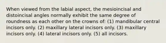 When viewed from the labial aspect, the mesioincisal and distoincisal angles normally exhibit the same degree of roundness as each other on the crowns of: (1) mandibular central incisors only. (2) maxillary lateral incisors only. (3) maxillary incisors only. (4) lateral incisors only. (5) all incisors.