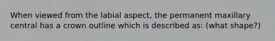 When viewed from the labial aspect, the permanent maxillary central has a crown outline which is described as: (what shape?)