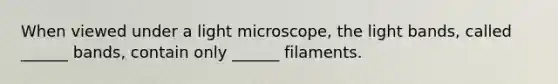 When viewed under a light microscope, the light bands, called ______ bands, contain only ______ filaments.