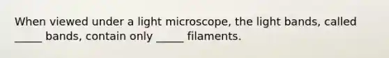 When viewed under a light microscope, the light bands, called _____ bands, contain only _____ filaments.