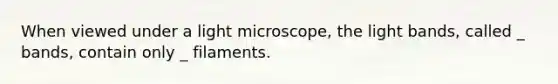 When viewed under a light microscope, the light bands, called _ bands, contain only _ filaments.